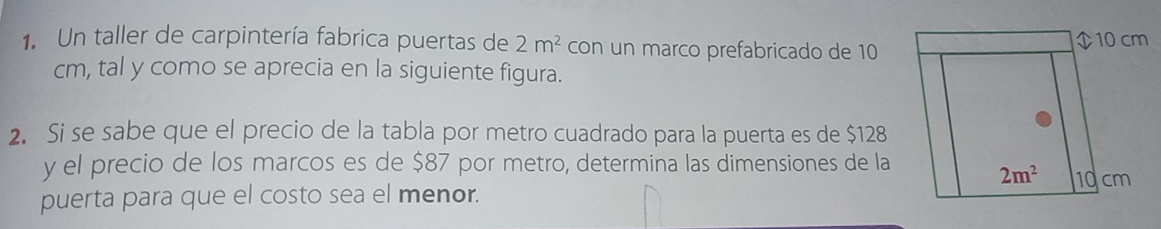 Un taller de carpintería fabrica puertas de 2m^2 con un marco prefabricado de 10
cm, tal y como se aprecia en la siguiente figura.
2. Si se sabe que el precio de la tabla por metro cuadrado para la puerta es de $128
y el precio de los marcos es de $87 por metro, determina las dimensiones de la
puerta para que el costo sea el menor.