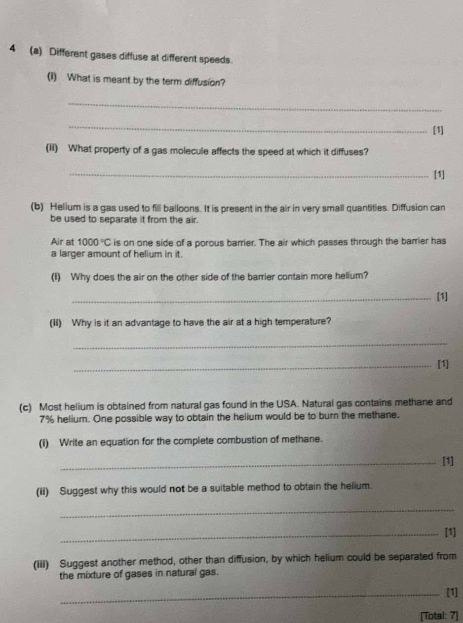 4 (a) Different gases diffuse at different speeds. 
(I) What is meant by the term diffusion? 
_ 
_ 
[1] 
(Ii) What property of a gas molecule affects the speed at which it diffuses? 
_[1] 
(b) Helium is a gas used to fill balloons. It is present in the air in very small quantities. Diffusion can 
be used to separate it from the air. 
Air at 1000°C is on one side of a porous barrier. The air which passes through the barrier has 
a larger amount of helium in it. 
(i) Why does the air on the other side of the barrier contain more helium? 
_[1] 
(II) Why is it an advantage to have the air at a high temperature? 
_ 
_[1] 
(c) Most helium is obtained from natural gas found in the USA. Natural gas contains methane and
7% helium. One possible way to obtain the helium would be to burn the methane. 
(I) Write an equation for the complete combustion of methane. 
_[1] 
(ii) Suggest why this would not be a suitable method to obtain the helium. 
_ 
_[1] 
(iii) Suggest another method, other than diffusion, by which helium could be separated from 
the mixture of gases in natural gas. 
_[1] 
[Total: 7]