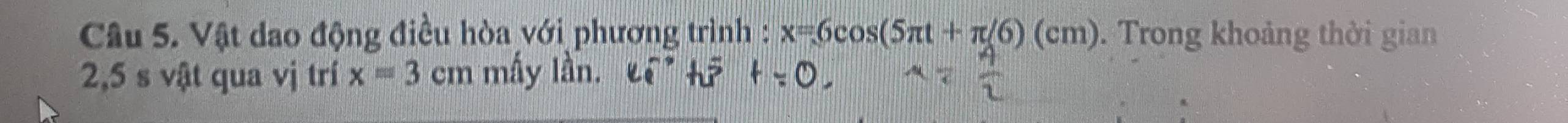 Vật dao động điều hòa với phương trình : x=6cos (5π t+π /6)(cm). Trong khoảng thời gian
2,5 s vật qua vị trí x=3cm mấy lần.