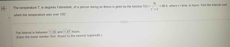 The temperature T, in degrees Fahrenheit, of a person during an illness is given by the function T(t)= 5t/t^2+2 +98.6 , where t=time , in hours. Find the interval over 
which the temperature was over 100°, 
The interval is between 1.20 and 1.67 hours. 
(Enter the lower number first. Round to the nearest hundredth.)