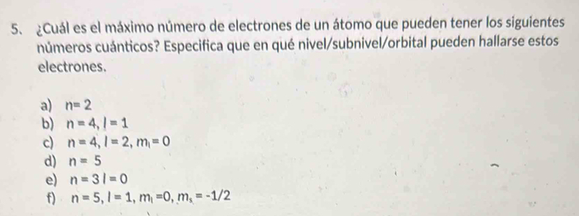 ¿Cuál es el máximo número de electrones de un átomo que pueden tener los siguientes
números cuánticos? Especifica que en qué nivel/subnivel/orbital pueden hallarse estos
electrones.
a) n=2
b) n=4, l=1
c) n=4, l=2, m_1=0
d) n=5
e) n=3l=0
f) n=5, l=1, m_l=0, m_s=-1/2