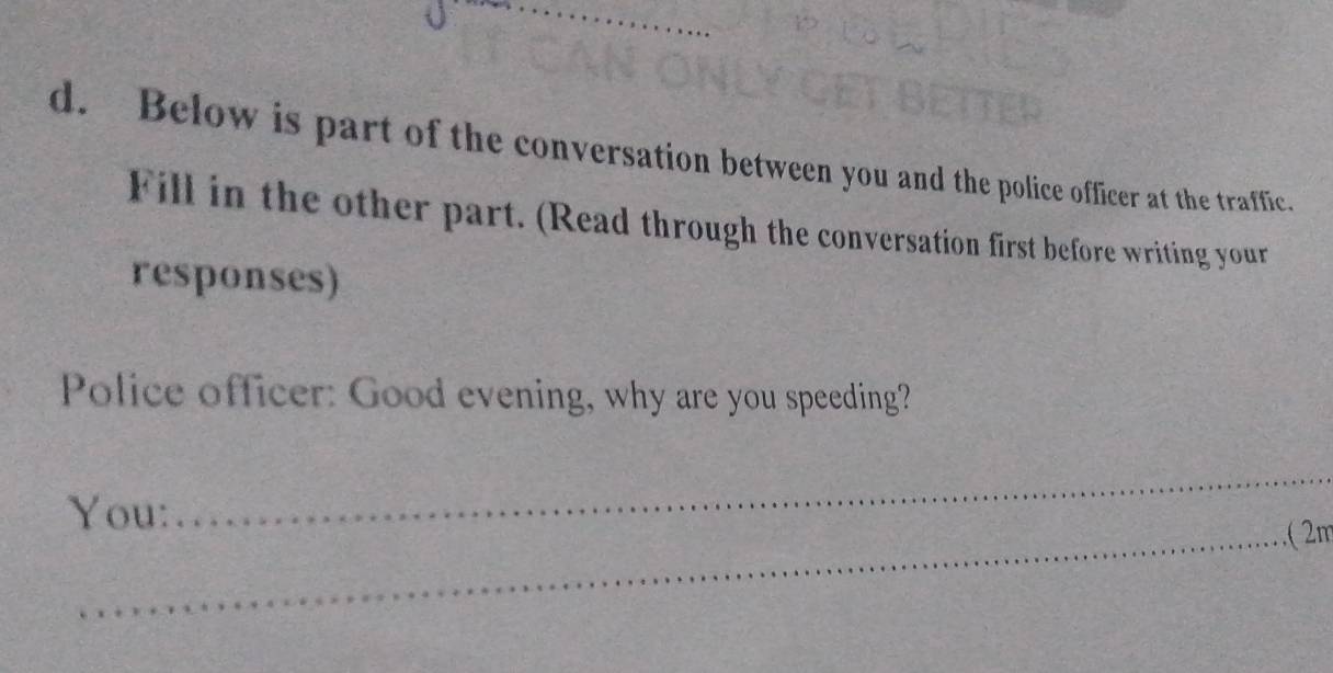 Below is part of the conversation between you and the police officer at the traffic. 
Fill in the other part. (Read through the conversation first before writing your 
responses) 
Police officer: Good evening, why are you speeding? 
You: 
_ 
_( π