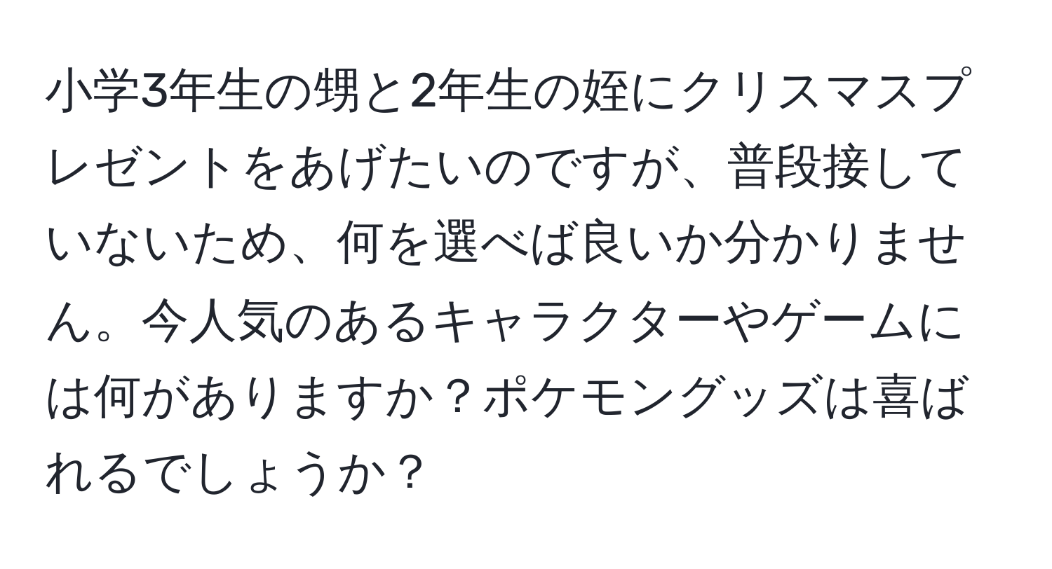 小学3年生の甥と2年生の姪にクリスマスプレゼントをあげたいのですが、普段接していないため、何を選べば良いか分かりません。今人気のあるキャラクターやゲームには何がありますか？ポケモングッズは喜ばれるでしょうか？