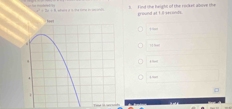 neigrz 7 (ifee l )
can be modeled by
-x^2+2x+8 , where x is the time in seconds. 3. Find the height of the rocket above the
ground at 1.0 seconds.
9 feet
10 feet
4 feet
6 feet
Time in seconds Prevlous Next Dec 12 10:42