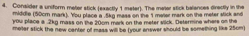 Consider a uniform meter stick (exactly 1 meter). The meter stick balances directly in the 
middle (50cm mark). You place a . 5kg mass on the 1 meter mark on the meter stick and 
you place a . 2kg mass on the 20cm mark on the meter stick. Determine where on the 
meter stick the new center of mass will be (your answer should be something like 25cm)