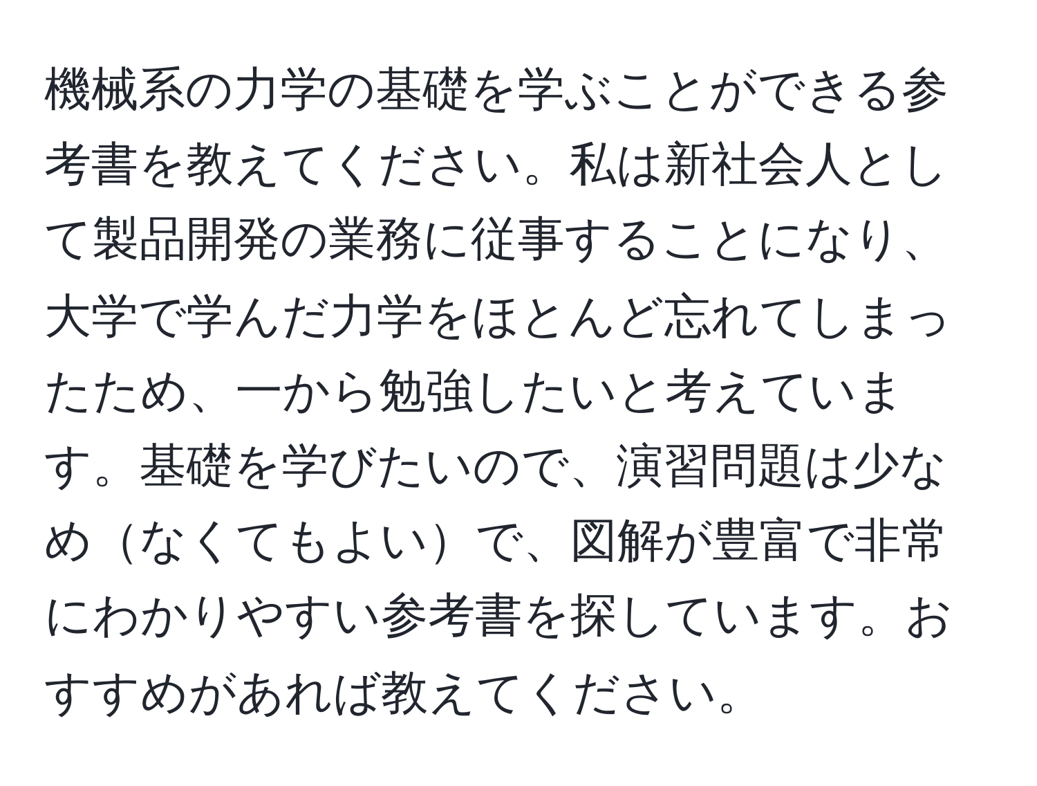 機械系の力学の基礎を学ぶことができる参考書を教えてください。私は新社会人として製品開発の業務に従事することになり、大学で学んだ力学をほとんど忘れてしまったため、一から勉強したいと考えています。基礎を学びたいので、演習問題は少なめなくてもよいで、図解が豊富で非常にわかりやすい参考書を探しています。おすすめがあれば教えてください。