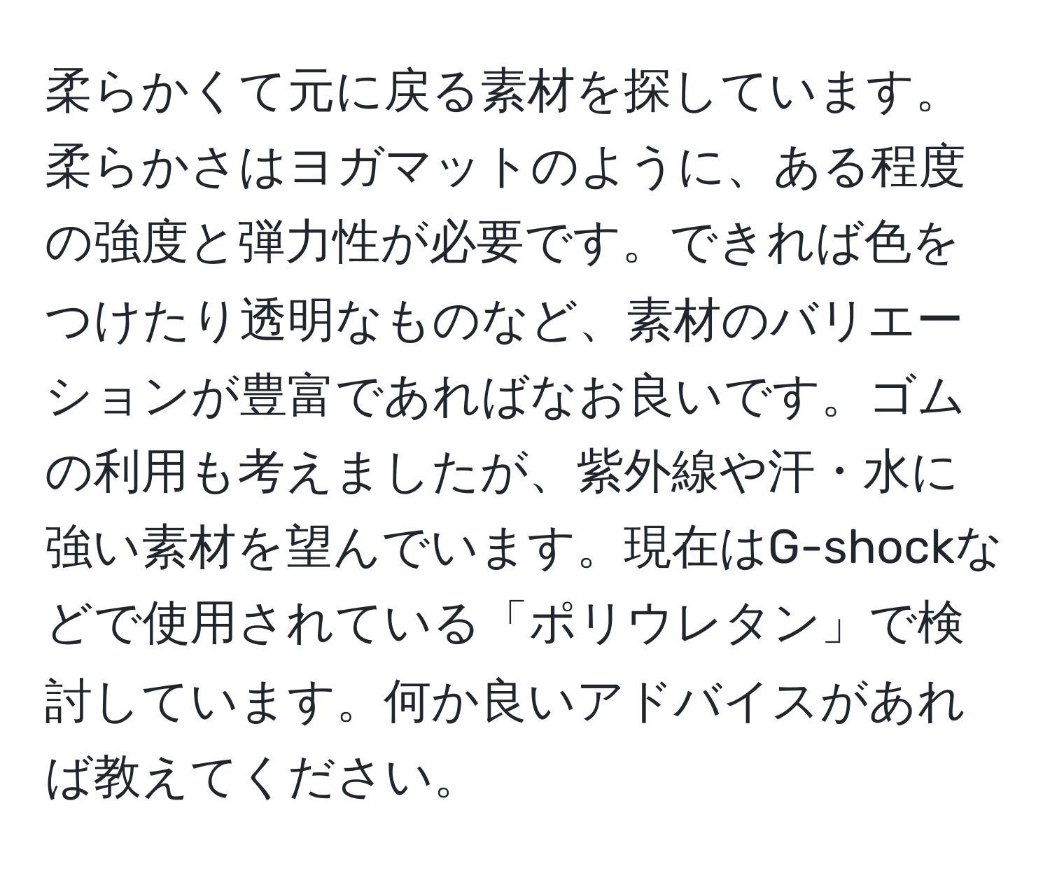 柔らかくて元に戻る素材を探しています。柔らかさはヨガマットのように、ある程度の強度と弾力性が必要です。できれば色をつけたり透明なものなど、素材のバリエーションが豊富であればなお良いです。ゴムの利用も考えましたが、紫外線や汗・水に強い素材を望んでいます。現在はG-shockなどで使用されている「ポリウレタン」で検討しています。何か良いアドバイスがあれば教えてください。