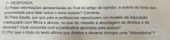 RESPONDA: 
A) Pelas informações apresentadas ao final do artigo de opinião, a autora do texto tem 
propriedade para falar sobre o tema tratado? Comente. 
B) Para Sayão, por que pais e professores reproduzem um modelo de educação 
inadequado com filhos e alunos, no que diz respeito à abordagem de direitos e de 
deveres? Você concorda com a justificativa apontada pela autora? 
C) Por que o título do texto afirma que direitos e deveres formam uma "dobradinha"?