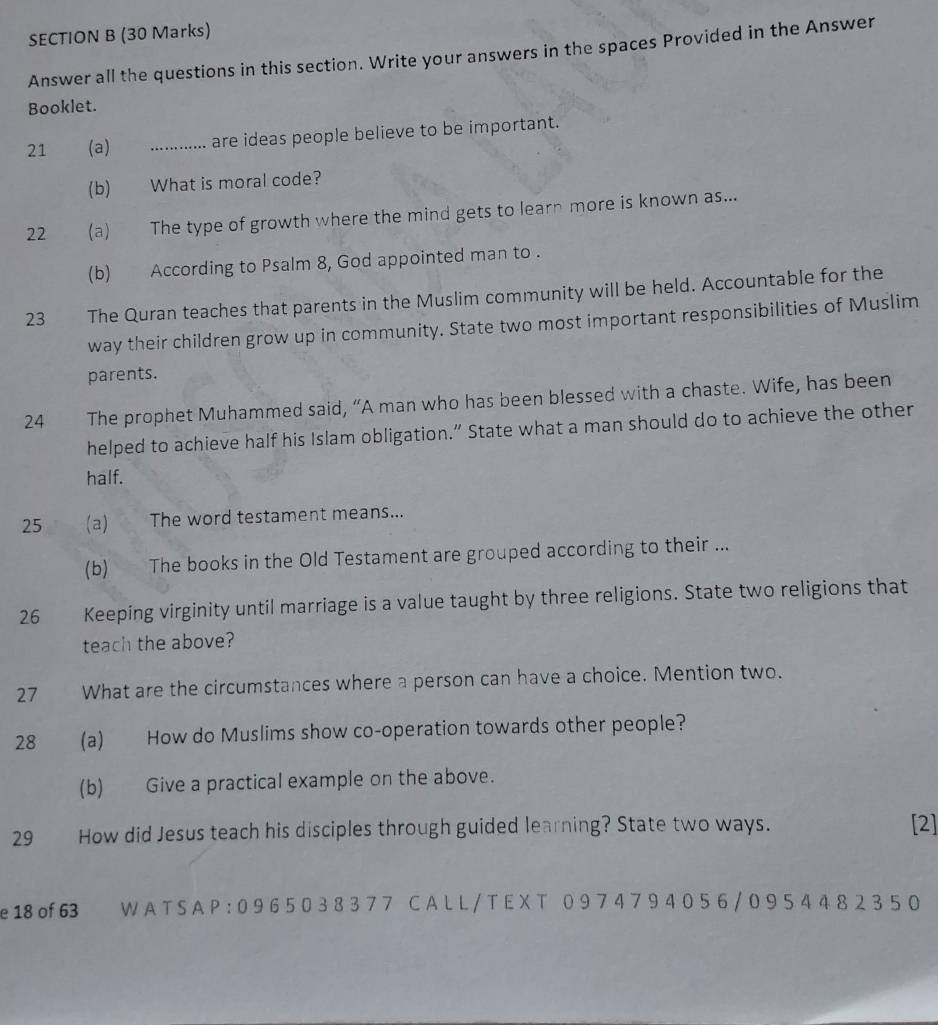 Answer all the questions in this section. Write your answers in the spaces Provided in the Answer 
Booklet. 
21 €£(a) _are ideas people believe to be important. 
(b) What is moral code? 
22 (a) The type of growth where the mind gets to learn more is known as... 
(b) According to Psalm 8, God appointed man to . 
23 The Quran teaches that parents in the Muslim community will be held. Accountable for the 
way their children grow up in community. State two most important responsibilities of Muslim 
parents. 
24 The prophet Muhammed said, “A man who has been blessed with a chaste. Wife, has been 
helped to achieve half his Islam obligation.” State what a man should do to achieve the other 
half. 
25 (a) The word testament means... 
(b) The books in the Old Testament are grouped according to their ... 
26 Keeping virginity until marriage is a value taught by three religions. State two religions that 
teach the above? 
27 What are the circumstances where a person can have a choice. Mention two. 
28 (a) How do Muslims show co-operation towards other people? 
(b) Give a practical example on the above. 
29 How did Jesus teach his disciples through guided learning? State two ways. 
[2] 
e 18 of 63 WATSAP:0965038377 CALL/TEX T 0974794056/0954482350