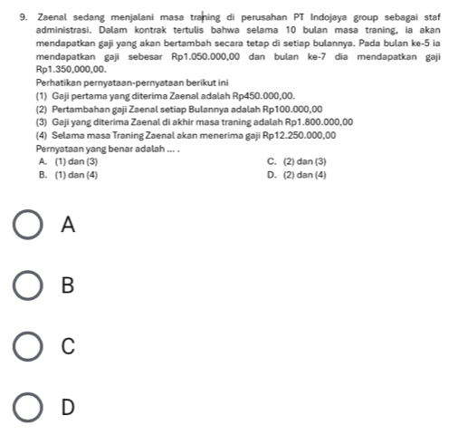 9, Zaenal sedang menjalani masa traning di perusahan PT Indojaya group sebagai staf
administrasi. Dalam kontrak tertulis bahwa selama 10 bulan masa traning, ia akan
mendapatkan gaji yang akan bertambah secara tetap di setiap bulannya. Pada bulan ke -5 ia
mendapatkan gaji sebesar Rp1.050.000,00 dan bulan ke -7 dia mendapatkan gaji
Rp1.350,000,00.
Perhatikan pernyataan-pernyataan berikut ini
(1) Gaji pertama yang diterima Zaenal adalah Rp450.000,00.
(2) Pertambahan gaji Zaenal setiap Bulannya adalah Rp100.000,00
(3) Gaji yang diterima Zaenal di akhir masa traning adalah Rp1.800.000,00
(4) Selama masa Traning Zaenal akan menerima gaji Rp12.250.000,00
Pernyataan yang benar adalah ... .
A. (1) dan (3) C. (2) dan (3)
B. (1) dan (4) D. (2) dan (4)
A
B
C
D