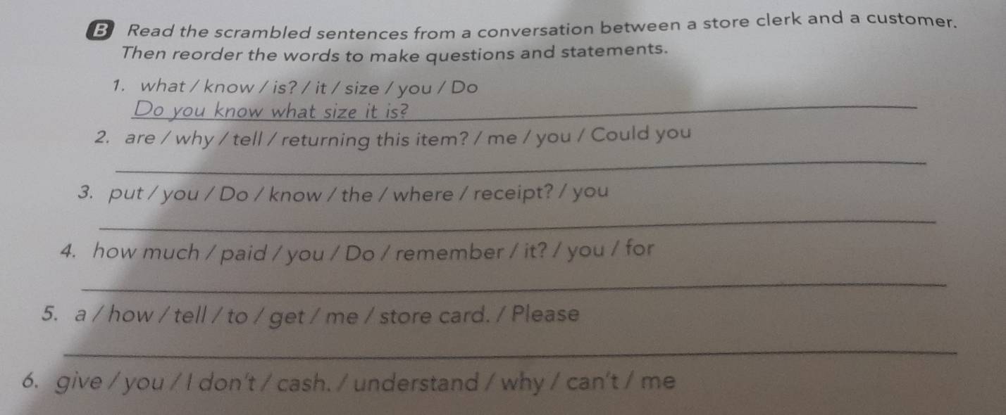 Read the scrambled sentences from a conversation between a store clerk and a customer. 
Then reorder the words to make questions and statements. 
1. what / know / is? / it / size / you / Do 
_you know what size it is? 
_ 
_ 
2. are / why / tell / returning this item? / me / you / Could you 
3. put / you / Do / know / the / where / receipt? / you 
_ 
4. how much / paid / you / Do / remember / it? / you / for 
_ 
5. a / how / tell / to / get / me / store card. / Please 
_ 
6. give / you / I don't / cash. / understand / why / can't / me