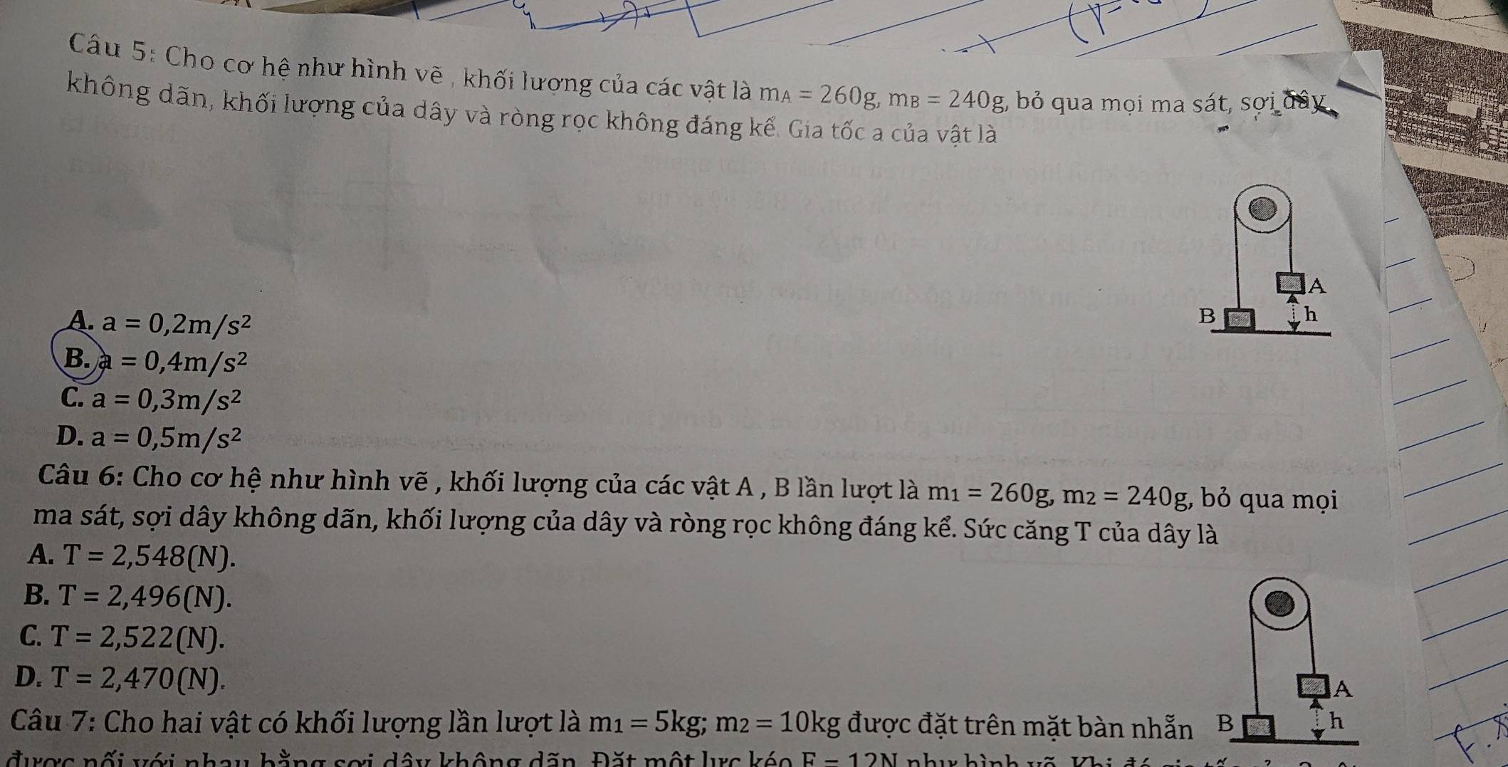 Cho cơ hệ như hình vẽ , khối lương của các vật là m_A=260g, m_B=240g;, bỏ qua mọi ma sát, sợi đây
không dãn, khối lượng của dây và ròng rọc không đáng kể. Gia tốc a của vật là
A
A. a=0,2m/s^2
B
B. a=0,4m/s^2
C. a=0,3m/s^2
D. a=0,5m/s^2
Câu 6: Cho cơ hệ như hình vẽ , khối lượng của các vật A , B lần lượt là m_1=260g, m_2=240g bỏ qua mọi
ma sát, sợi dây không dãn, khối lượng của dây và ròng rọc không đáng kể. Sức căng T của dây là
A. T=2,548(N).
B. T=2,496(N).
C. T=2,522(N).
D. T=2,470(N). 
A
Câu 7: Cho hai vật có khối lượng lần lượt là m_1=5kg; m_2=10kg được đặt trên mặt bàn nhẫn B
h
được nối với nhay bằng sơi dây không dăn. Đặt một lực kéo F-12N