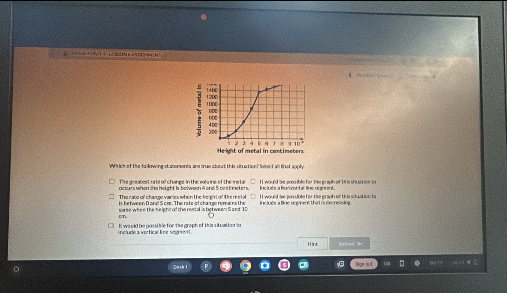 HOUR AUNIT 4 LESSON 6ASSIGNMENT
Practicsiony
1400
1200
。 1000
800
600
400
200
1 2 3 4 5 6 7 8 9 10 X
Height of metal in centimeters
Which of the following statements are true about this situation? Select all that apply.
The greatest rate of change in the volume of the metal It would be possible for the graph of this situation to
occurs when the height is between 4 and 5 centimeters. include a horizontal line segment.
The rate of change varies when the height of the metal It would be possible for the graph of this situation to
is between 0 and 5 cm. The rate of change remains the include a line segment that is decreasing.
same when the height of the metal is between 5 and 10
cm.
It would be possible for the graph of this situation to
include a vertical line segment.
Hint Submnit >
Desk 1 Sign out Dc.T7 wa