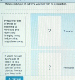 Match each type of extreme weather with its description. 
Prepare for one of these by 
boarding up 
doors and windows and ? Tomado 
bringing items 
indoors that 
might blow away. 
If you're outside 
these, lie in a during one of 
ditch and cover 
yourself with a blanket. Protect ? Hurricane 
your head with 
PREVIOUS