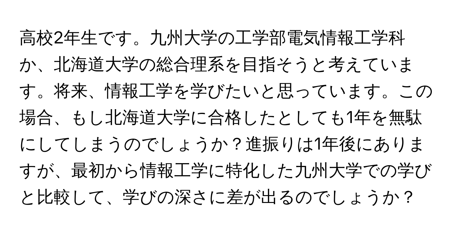 高校2年生です。九州大学の工学部電気情報工学科か、北海道大学の総合理系を目指そうと考えています。将来、情報工学を学びたいと思っています。この場合、もし北海道大学に合格したとしても1年を無駄にしてしまうのでしょうか？進振りは1年後にありますが、最初から情報工学に特化した九州大学での学びと比較して、学びの深さに差が出るのでしょうか？