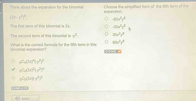 Think about the expansion for the binomial Choose the simplified form of the fifth term of the
expansion.
(2x-y^2)^6.
-60x^2y^8
The first term of this binomial is 2x.
-30x^2y^8
The second term of this binomial is -y^2. 30x^2y^8
What is the correct formula for the fifth term in this 60x^2y^8
binomial expansion? DONE
_6C_4(2x)^4(-y^2)^2
_6C_4(2x)^2(-y^2)^4
_6C_5(2x)(-y^2)^5
COMPLETE
Intro