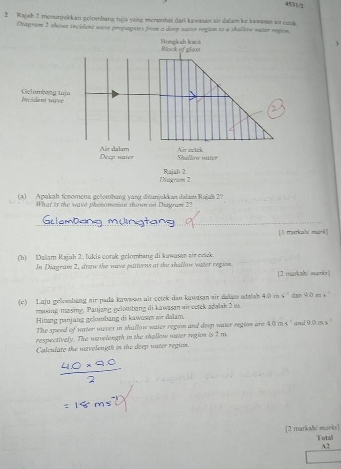 4531/2 
2 Rajah 2 menunjukkan gelombang tuju yang merambat dari kawasan air dalam ke kawasan air ook. 
Diagram 2 shows incident wave propagates from a deep water region to a shallow water region. 
Bongkah kaca 
Block of glass 
Gelombang tuju 
Incident wave 
2 
Air dalam Air cctck 
Deep water Shallow water 
Rajah 2 
Diagram 2 
(a) Apakah fenomena gelombang yang ditunjukkan dalam Rajah 2? 
What is the wave phenomerion shown on Diagram 2? 
_ 
[1 markal/ mark] 
(b) Dalam Rajah 2, lukis corak gelombang di kawasan air cetek. 
In Diagram 2, draw the wave patterns at the shallow water region. 
|2 markah/ marks] 
(c) Laju gelombang air pada kawasan air cetek dan kawasan air dalam adalah 4.0ms^(-1) dan 9.0ms^(-1)
masing-masing. Panjang gelombang di kawasan air cetek adalah 2 m. 
Hitung panjang gelombang di kawasan air dalam. 
The speed of water waves in shallow water region and deep water region are 4.0ms^(-1) and 9.0ms^(-1)
respectively. The wavelength in the shallow water region is 2 m
Calculate the wavelength in the deep water region. 
[2 matkah/ marks] 
Total 
A2
