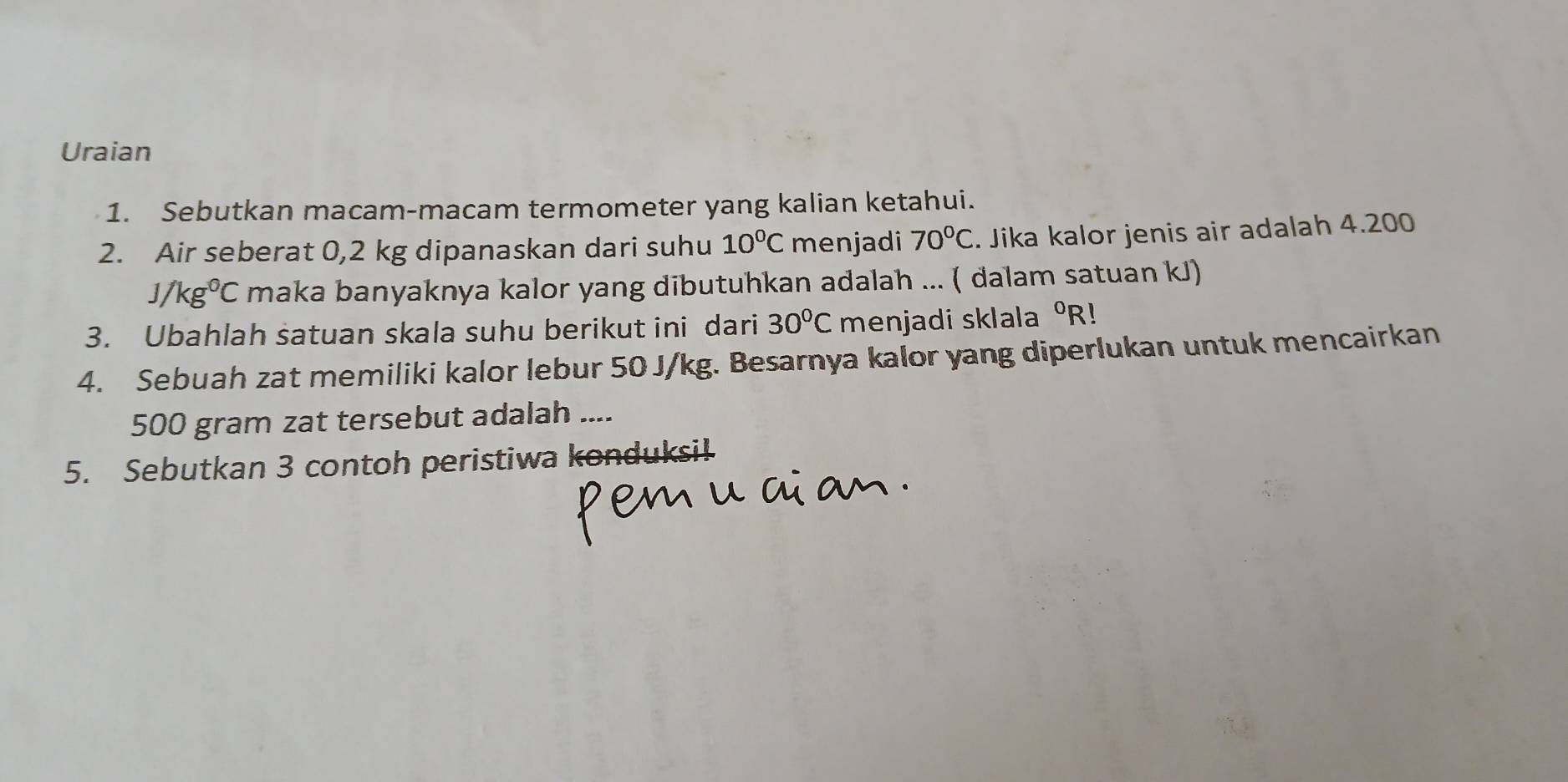 Uraian 
1. Sebutkan macam-macam termometer yang kalian ketahui. 
2. Air seberat 0,2 kg dipanaskan dari suhu 10°C menjadi 70°C. Jika kalor jenis air adalah 4.200
J/kg⁰C maka banyaknya kalor yang dibutuhkan adalah ... ( dalam satuan kJ) 
3. Ubahlah satuan skala suhu berikut ini dari 30°C menjadi sklala°R
4. Sebuah zat memiliki kalor lebur 50 J/kg. Besarnya kalor yang diperlukan untuk mencairkan
500 gram zat tersebut adalah .... 
5. Sebutkan 3 contoh peristiwa konduksil