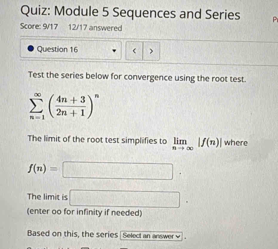 Module 5 Sequences and Series P 
Score: 9/17 12/17 answered 
Question 16 < > 
Test the series below for convergence using the root test.
sumlimits _(n=1)^(∈fty)( (4n+3)/2n+1 )^n
The limit of the root test simplifies to limlimits _nto ∈fty |f(n)| where
f(n)=□. 
The limit is □ . 
(enter oo for infinity if needed) 
Based on this, the series | Select an answer