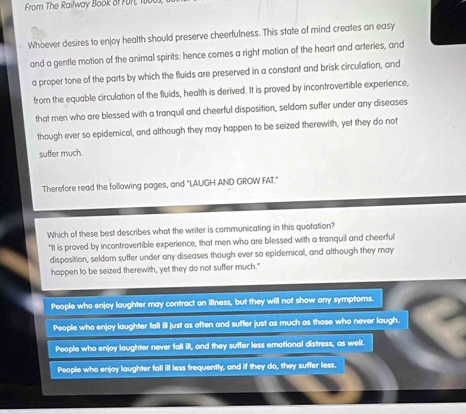 From The Railway Book of Fun, 18003,
Whoever desires to enjoy health should preserve cheerfulness. This state of mind creates an easy
and a gentle motion of the animal spirits: hence comes a right motion of the heart and arteries, and
a proper tone of the parts by which the fluids are preserved in a constant and brisk circulation, and
from the equable circulation of the fluids, health is derived. It is proved by incontrovertible experience,
that men who are blessed with a tranquil and cheerful disposition, seldom suffer under any diseases
though ever so epidemical, and although they may happen to be seized therewith, yet they do not
suffer much.
Therefore read the following pages, and "LAUGH AND GROW FAT."
Which of these best describes what the writer is communicating in this quotation?
"It is proved by incontrovertible experience, that men who are blessed with a tranquil and cheerful
disposition, seldom suffer under any diseases though ever so epidemical, and although they may
happen to be seized therewith, yet they do not suffer much."
People who enjoy laughter may contract an illness, but they will not show any symptoms.
People who enjoy laughter fall ill just as often and suffer just as much as those who never laugh.
People who enjoy laughter never fall ill, and they suffer less emotional distress, as well.
People who enjoy laughter fall ill less frequently, and if they do, they suffer less.