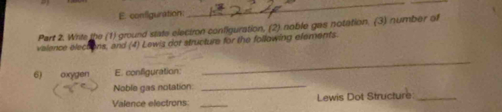 confliguration: 
__ 
Part 2. Write the (1) ground state electron configuration, (2) noble gas notation. (3) number of 
valence elections, and (4) Lewis dot structure for the following elements. 
6) oxygen E. configuration: 
_ 
Noble gas notation:_ 
Valence electrons: _Lewis Dot Structure:_