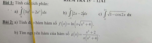 Tính các tích phân: 
I5-12-12A1 
a) ∈tlimits _0^(4(3x^2)+2e^x)dx b) ∈tlimits _(-1)^2|2x-2|dx c) ∈tlimits _0^((2π)sqrt 1-cos 2x)dx
Bài 2: a) Tính đạp hàm hàm số f(x)=ln (xsqrt(x^2+4)). 
b) Tìm ngt yên hàm của hàm số g(x)= (x^2+2)/x(x^2+4) .