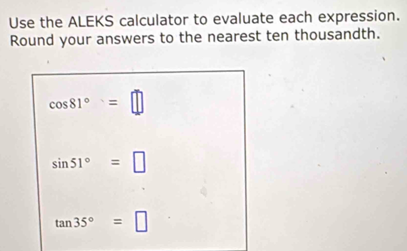 Use the ALEKS calculator to evaluate each expression. 
Round your answers to the nearest ten thousandth.
cos 81°=□
sin 51°=□
tan 35°=□