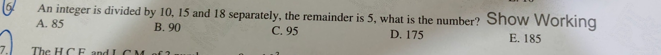 An integer is divided by 10, 15 and 18 separately, the remainder is 5, what is the number? Show Working
A. 85 B. 90 C. 95 E. 185
D. 175
7 The H C F a d I