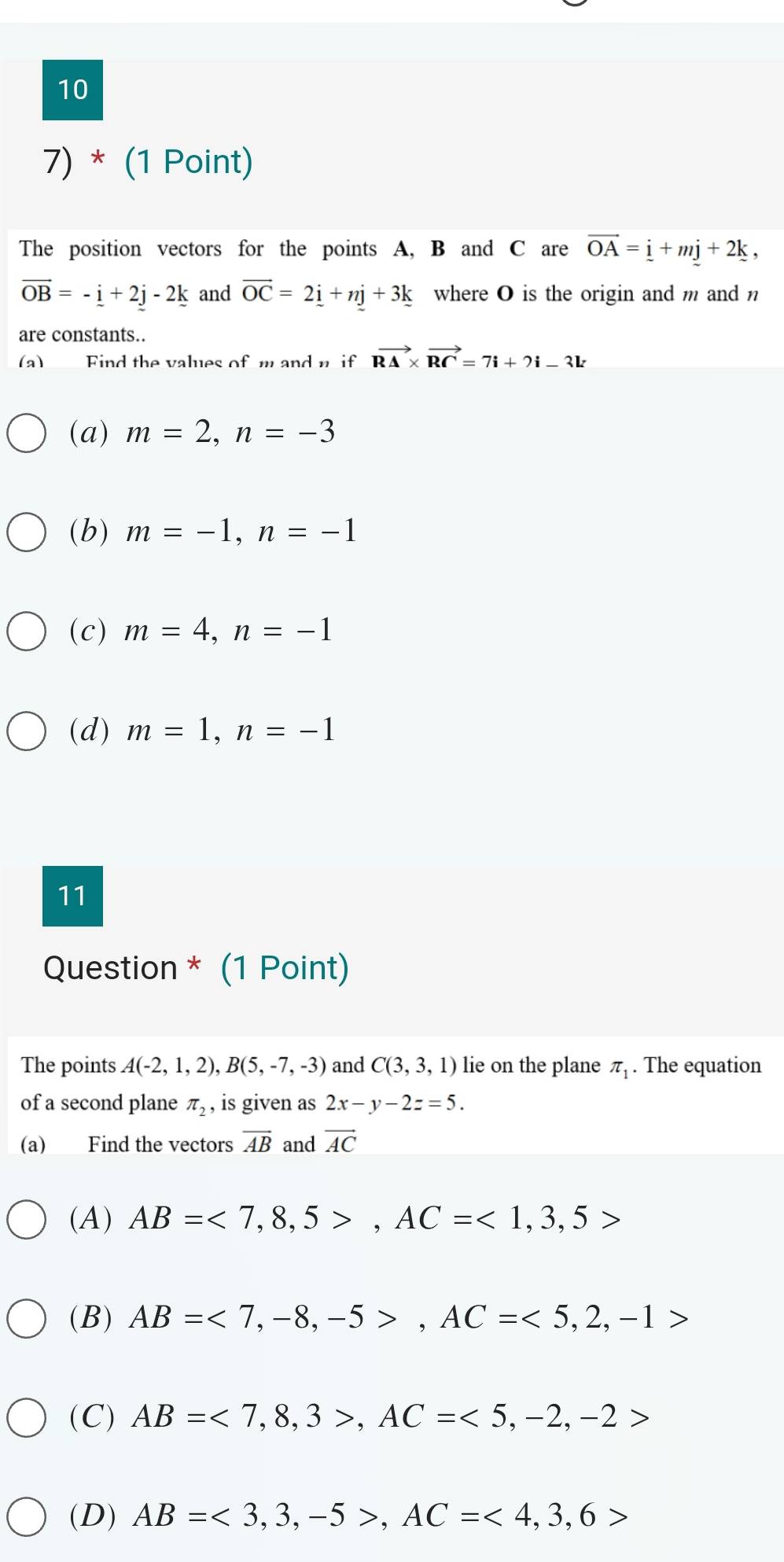 10
7) * (1 Point)
The position vectors for the points A, B and C are vector OA=_ i+mj+2k,
vector OB=-_ i+2j-2k and vector OC=2_ i+nj+3k where O is the origin and m and n
are constants..
(a) Find the values of m and n if vector RA* vector RC=7i+2i-3k
(a) m=2, n=-3
(b) m=-1, n=-1
(c) m=4, n=-1
(d) m=1, n=-1
11
Question * (1 Point)
The points A(-2,1,2), B(5,-7,-3) and C(3,3,1) lie on the plane π _1. The equation
of a second plane π _2 , is given as 2x-y-2z=5. 
(a) Find the vectors vector AB and vector AC
(A) AB=<7,8,5>, AC=<1,3,5>
(B) AB=<7</tex>, -8, -5>, AC=<5,2,-1>
(C) AB=<7,8,3>, AC=<5</tex>, -2, -2>
(D) AB=<3,3,-5>, AC=<4,3,6>