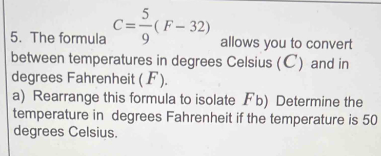 The formula C= 5/9 (F-32) allows you to convert 
between temperatures in degrees Celsius (C) and in 
degrees Fahrenheit (F). 
a) Rearrange this formula to isolate Fb) Determine the 
temperature in degrees Fahrenheit if the temperature is 50
degrees Celsius.