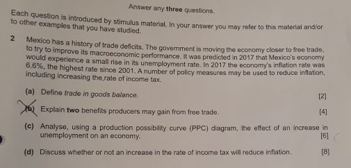 Answer any three questions. 
Each question is introduced by stimulus material. In your answer you may refer to this material and/or 
to other examples that you have studied. 
2 Mexico has a history of trade deficits. The government is moving the economy closer to free trade, 
to try to improve its macroeconomic performance. It was predicted in 2017 that Mexico's economy 
would experience a small rise in its unemployment rate. In 2017 the economy's inflation rate was
6.6%, the highest rate since 2001. A number of policy measures may be used to reduce inflation 
including increasing the rate of income tax. 
(a) Define trade in goods balance. [2] 
Explain two benefits producers may gain from free trade. [4] 
(c) Analyse, using a production possibility curve (PPC) diagram, the effect of an increase in [6] 
unemployment on an economy. 
(d) Discuss whether or not an increase in the rate of income tax will reduce inflation. [8]