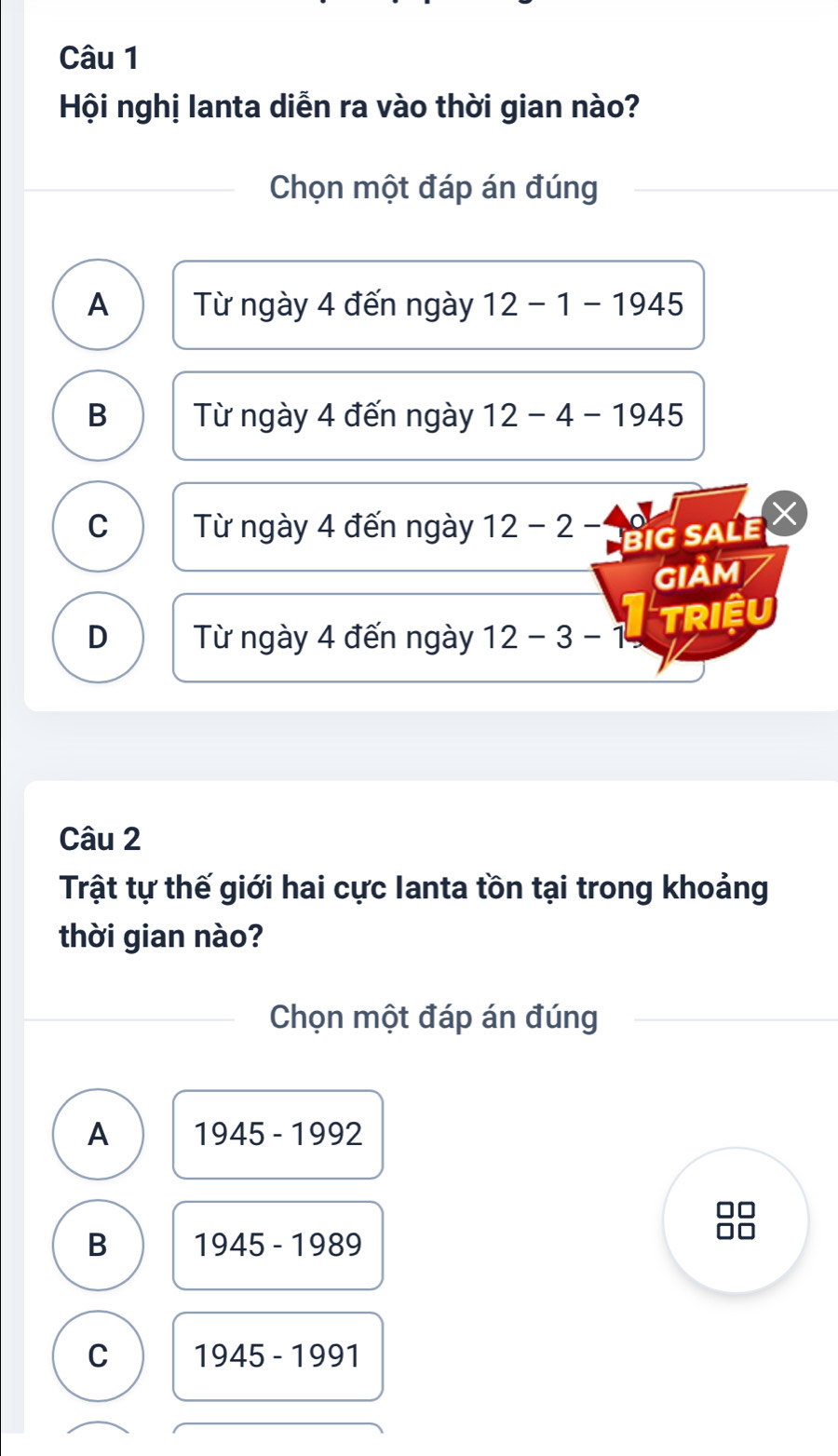 Hội nghị lanta diễn ra vào thời gian nào?
Chọn một đáp án đúng
A Từ ngày 4 đến ngày 12-1-1945
B Từ ngày 4 đến ngày 12-4-1945
C Từ ngày 4 đến ngày 12-2- big sale ×
GIảM
D Từ ngày 4 đến ngày 12-3-1
Triệu
Câu 2
Trật tự thế giới hai cực Ianta tồn tại trong khoảng
thời gian nào?
Chọn một đáp án đúng
A 1945-1992
B 1945-1989
C 1945-1991