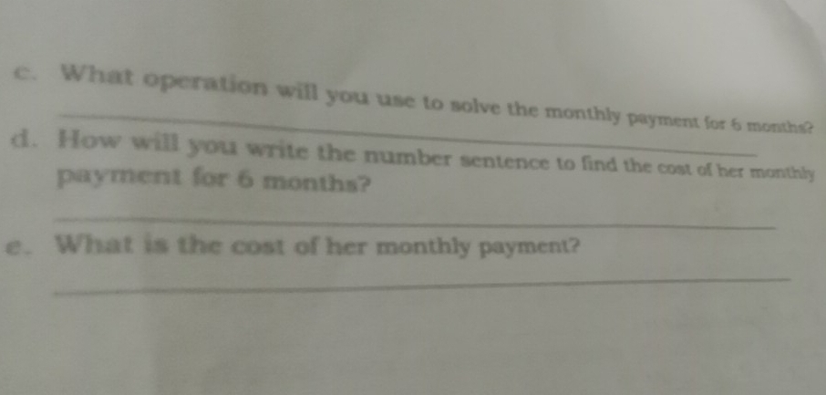 What operation will you use to solve the monthly payment for 6 months? 
d. How will you write the number sentence to find the cost of her monthly 
payment for 6 months? 
_ 
e. What is the cost of her monthly payment? 
_