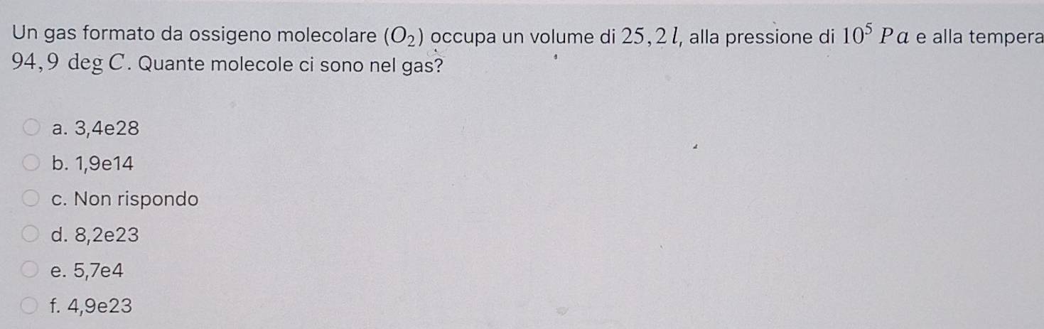 Un gas formato da ossigeno molecolare (O_2) occupa un volume di 25,2ł, alla pressione di 10^5Pa e alla tempera
94,9 deg C. Quante molecole ci sono nel gas?
a. 3,4e28
b. 1,9e14
c. Non rispondo
d. 8,2e23
e. 5,7e4
f. 4,9e23