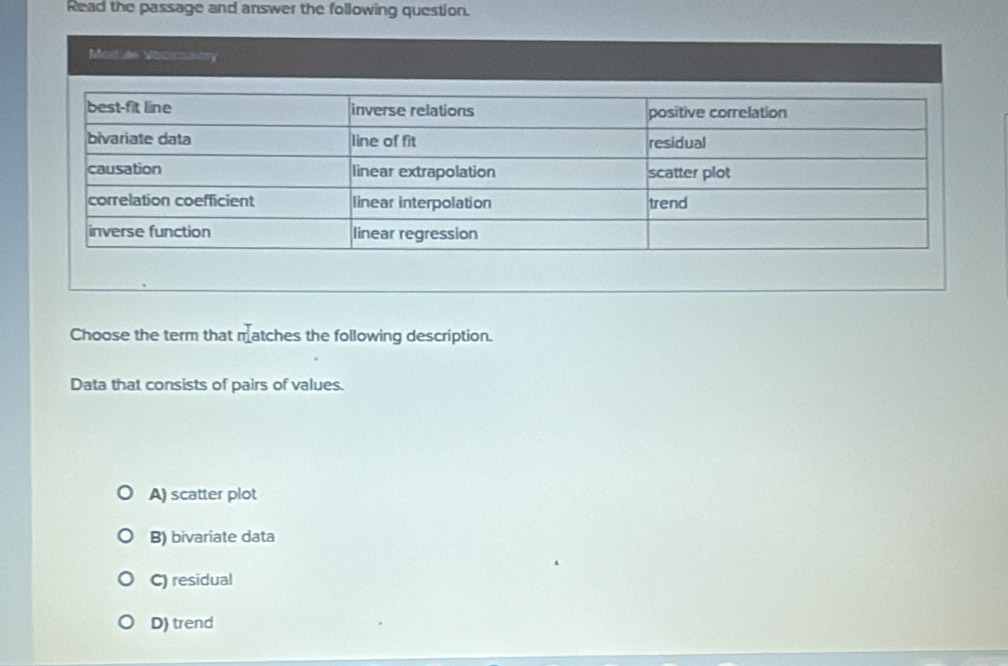 Read the passage and answer the following question.
Modiae Vocroustry
Choose the term that matches the following description.
Data that consists of pairs of values.
A) scatter plot
B) bivariate data
C) residual
D) trend