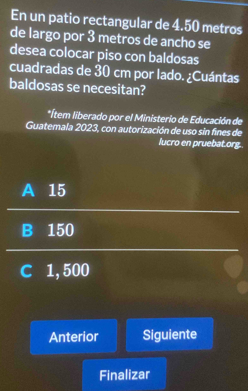 En un patio rectangular de 4.50 metros
de largo por 3 metros de ancho se
desea colocar piso con baldosas
cuadradas de 30 cm por lado. ¿Cuántas
baldosas se necesitan?
*Ítem liberado por el Ministerio de Educación de
Guatemala 2023, con autorización de uso sin fines de
lucro en pruebat.org..
A 15
B 150
C 1,500
Anterior Siguiente
Finalizar