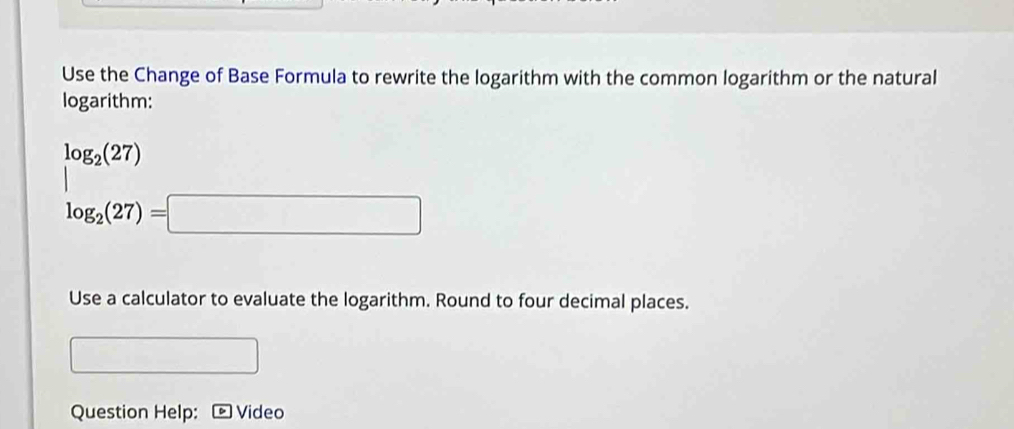 Use the Change of Base Formula to rewrite the logarithm with the common logarithm or the natural 
logarithm:
log _2(27) ....∠ A=45°
log _2(27)=□
Use a calculator to evaluate the logarithm. Round to four decimal places. 
Question Help: Video