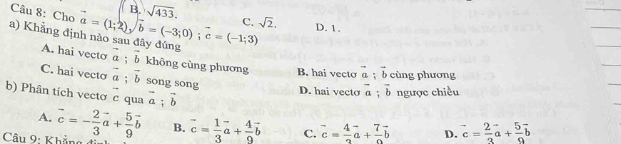 B.
Câu 8: Cho
a) Khẳng đị vector a=(1;2), vector b=(-3;0); vector c=(-1;3) sqrt(433). C. sqrt(2). D. 1.
A. hai vecto vector a; vector b không cùng phương B. hai vecto vector a vector b cùng phương
C. hai vecto vector a; vector b song song
b) Phân tích vectơ c qua 1 vector a; vector b
D. hai vecto vector a; vector b ngược chiều
A.
* Câu : h ả vector c=- 2/3 vector a+ 5/9 vector b B. vector c= 1/3 vector a+ 4/9 vector b C. vector c= 4/2 vector a+ 7/2 vector b D. vector c= 2/3 vector a+ 5/9 vector b