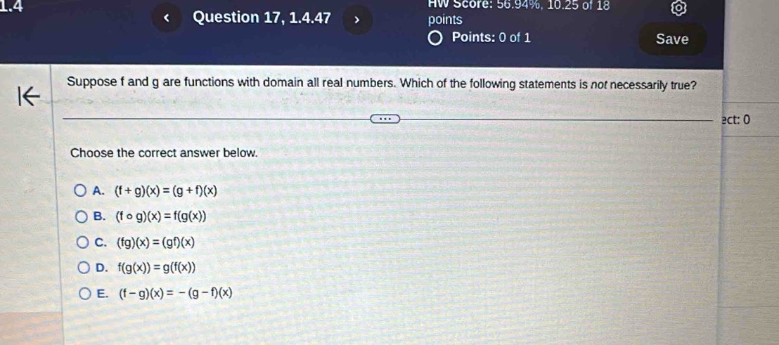 HW Score: 56.94%, 10.25 of 18
1.4 points
Question 17, 1.4.47 >
Points: 0 of 1 Save
Suppose f and g are functions with domain all real numbers. Which of the following statements is not necessarily true?
ect: 0
Choose the correct answer below.
A. (f+g)(x)=(g+f)(x)
B. (fcirc g)(x)=f(g(x))
C. (fg)(x)=(gf)(x)
D. f(g(x))=g(f(x))
E. (f-g)(x)=-(g-f)(x)