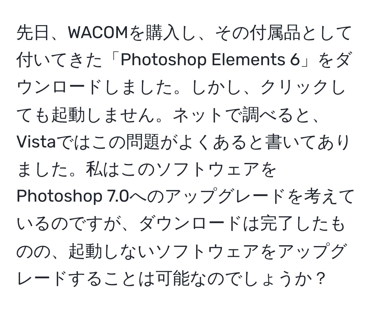 先日、WACOMを購入し、その付属品として付いてきた「Photoshop Elements 6」をダウンロードしました。しかし、クリックしても起動しません。ネットで調べると、Vistaではこの問題がよくあると書いてありました。私はこのソフトウェアをPhotoshop 7.0へのアップグレードを考えているのですが、ダウンロードは完了したものの、起動しないソフトウェアをアップグレードすることは可能なのでしょうか？