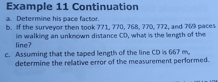 Example 11 Continuation 
a. Determine his pace factor. 
b. If the surveyor then took 771, 770, 768, 770, 772, and 769 paces 
in walking an unknown distance CD, what is the length of the 
line? 
c. Assuming that the taped length of the line CD is 667 m, 
determine the relative error of the measurement performed.