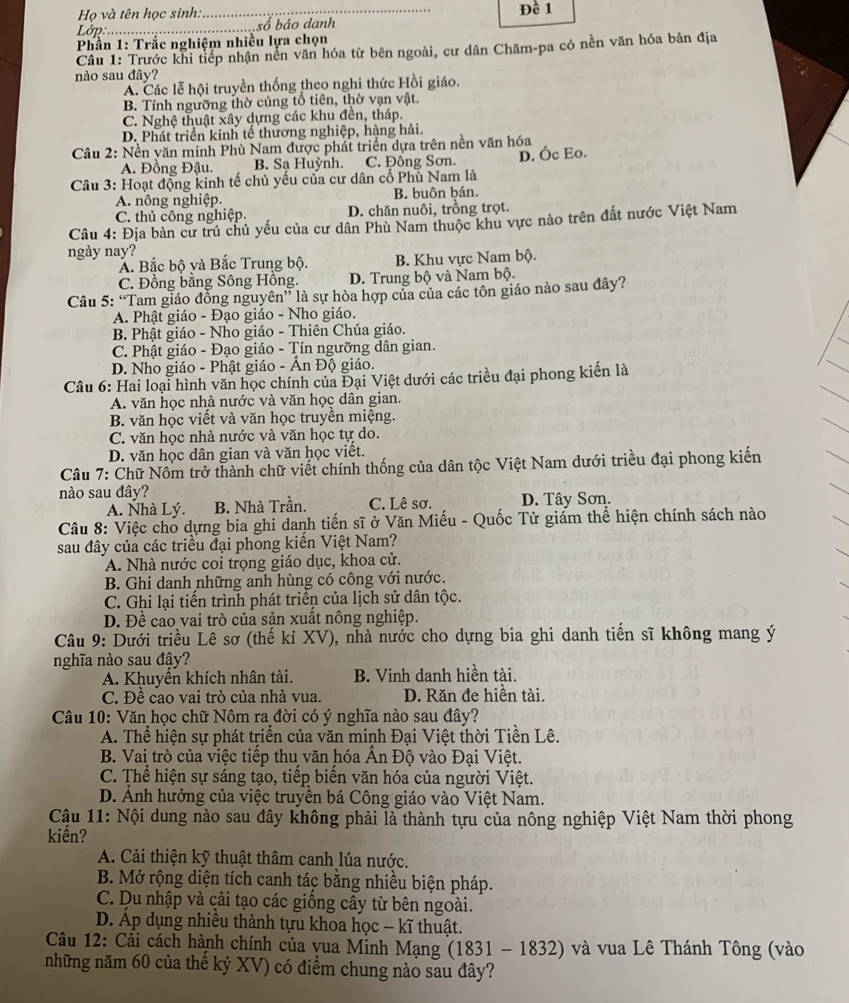 Họ và tên học sinh. _Đề 1
Lớp _số báo danh
Phần 1: Trắc nghiệm nhiều lựa chọn
Câu 1: Trước khi tiếp nhận nền văn hóa từ bên ngoài, cư dân Chăm-pa có nền văn hóa bản địa
nào sau đây?
A. Các lễ hội truyền thống theo nghi thức Hồi giáo.
B. Tính ngưỡng thờ cúng tổ tiên, thờ vạn vật.
C. Nghệ thuật xây dựng các khu đền, tháp.
D. Phát triển kinh tế thương nghiệp, hàng hải.
*  Câu 2: Nền yăn minh Phù Nam được phát triển dựa trên nền văn hóa
A. Đồng Đậu. B. Sa Huỳnh. C. Đông Sơn. D. Óc Eo.
Câu 3: Hoạt động kinh tế chủ yếu của cư dân cổ Phủ Nam là
A. nông nghiệp. B. buôn ḫán.
C. thủ công nghiệp. D. chăn nuôi, trồng trọt.
Câu 4: Địa bàn cư trú chủ yếu của cư dân Phù Nam thuộc khu vực nào trên đất nước Việt Nam
ngày nay?
Á. Bắc bộ và Bắc Trung bộ. B. Khu vực Nam bộ.
C. Đồng bằng Sông Hông. D. Trung bộ và Nam bộ.
Câu 5: “Tam giáo đồng nguyên” là sự hòa hợp của của các tôn giáo nào sau đây?
A. Phật giáo - Đạo giáo - Nho giáo.
B. Phật giáo - Nho giáo - Thiên Chúa giáo.
C. Phật giáo - Đạo giáo - Tín ngưỡng dân gian.
D. Nho giáo - Phật giáo - Ấn Độ giáo.
Câu 6: Hai loại hình văn học chính của Đại Việt dưới các triều đại phong kiến là
A. văn học nhà nước và văn học dân gian.
B. văn học viết và văn học truyền miệng.
C. văn học nhà nước và văn học tự do.
D. văn học dân gian và văn học viết.
Câu 7: Chữ Nôm trở thành chữ viết chính thống của dân tộc Việt Nam dưới triều đại phong kiến
nào sau đây?
A. Nhà Lý. B. Nhà Trần. C. Lê sơ. D. Tây Sơn.
Câu 8: Việc cho dựng bia ghi danh tiến sĩ ở Văn Miếu - Quốc Tử giám thể hiện chính sách nào
sau đây của các triều đại phong kiến Việt Nam?
A. Nhà nước coi trọng giáo dục, khoa cử.
B. Ghi danh những anh hùng có công với nước.
C. Ghi lại tiến trình phát triển của lịch sử dân tộc.
D. Đề cao vai trò của sản xuất nông nghiệp.
Câu 9: Dưới triều Lê sơ (thế kỉ XV), nhà nước cho dựng bia ghi danh tiến sĩ không mang ý
nghĩa nào sau đậy?
A. Khuyền khích nhân tài. B. Vinh danh hiền tài.
C. Đề cao vai trò của nhà vua. D. Răn đe hiền tài.
Câu 10: Văn học chữ Nôm ra đời có ý nghĩa nào sau đây?
A. Thể hiện sự phát triển của văn minh Đại Việt thời Tiền Lê.
B. Vai trò của việc tiếp thu văn hóa Ấn Độ vào Đại Việt.
C. Thể hiện sự sáng tạo, tiếp biển văn hóa của người Việt.
D. Ảnh hưởng của việc truyền bá Công giáo vào Việt Nam.
Cậu 11: Nội dung nào sau đây không phải là thành tựu của nông nghiệp Việt Nam thời phong
kiến?
A. Cải thiện kỹ thuật thâm canh lúa nước.
B. Mở rộng diện tích canh tác bằng nhiều biện pháp.
C. Du nhập và cải tạo các giống cầy từ bên ngoài.
D. Áp dụng nhiều thành tựu khoa học - kĩ thuật.
Câu 12: Cải cách hành chính của vua Minh Mạng (1831 - 1832) và vua Lê Thánh Tông (vào
những năm 60 của thế kỷ XV) có điểm chung nào sau đây?