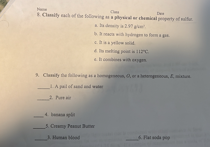 Name Class Date 
8. Classify each of the following as a physical or chemical property of sulfur. 
a. Its density is 2.97g/cm^3. 
b. It reacts with hydrogen to form a gas. 
c. It is a yellow solid. 
d. Its melting point is 112°C. 
e. It combines with oxygen. 
9. Classify the following as a homogeneous, O, or a heterogeneous, E, mixture. 
_1. A pail of sand and water 
_2. Pure air 
_4. banana split 
_5. Creamy Peanut Butter 
_3. Human blood _6. Flat soda pop