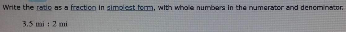 Write the ratio as a fraction in simplest form, with whole numbers in the numerator and denominator.
3.5mi:2mi