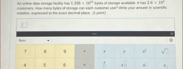 An online data storage facility has 1.326* 10^(13) bytes of storage available. It has 2.6* 10^4
customers. How many bytes of storage can each customer use? Write your answer in scientific
notation, expressed to the exact decimal place. (1 point)
Basic