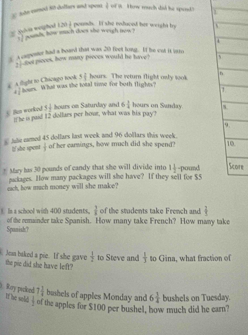 John camed 80 dollars and spent  3/5  cot R How much did he spend 
Sylvía weighed 1 120 1/5  pounds. If she reduced her weight by
3] poands, how much does she weigh now? 
A cameater had a board that was 20 feet long. If he cut it into
2 -foer pieces, how many pieces would he have? 
D 
A fight to Chicago took 5 2/3  hours. The return flight only took 
D
 3/2  hours. What was the total time for both flights? 
a 
Ben worked 5 1/2  hours on Saturday and 6  3/4  hours on Sunday. 8. 
If he is paid 12 dollars per hour, what was his pay? 
9. 
Jale camed 45 dollars last week and 96 dollars this week. 
If she spent  1/3  of her earnings, how much did she spend? 
10. 
? Mary has 30 pounds of candy that she will divide into 1 1/2  -pound Score 
packages. How many packages will she have? If they sell for $5
each, how much money will she make? 
8 In a school with 400 students, of the students take French and  3/8   2/5 
of the remainder take Spanish. How many take French? How many take 
Spanish? 
Jean baked a pie. If she gave  1/2  to Steve and  1/3  to Gina, what fraction of 
the pie did she have left? 
Roy picked 7 3/4  bushels of apples Monday and 6 3/4  bushels on Tuesday. 
If he sold  1/2  of the apples for $100 per bushel, how much did he earn?