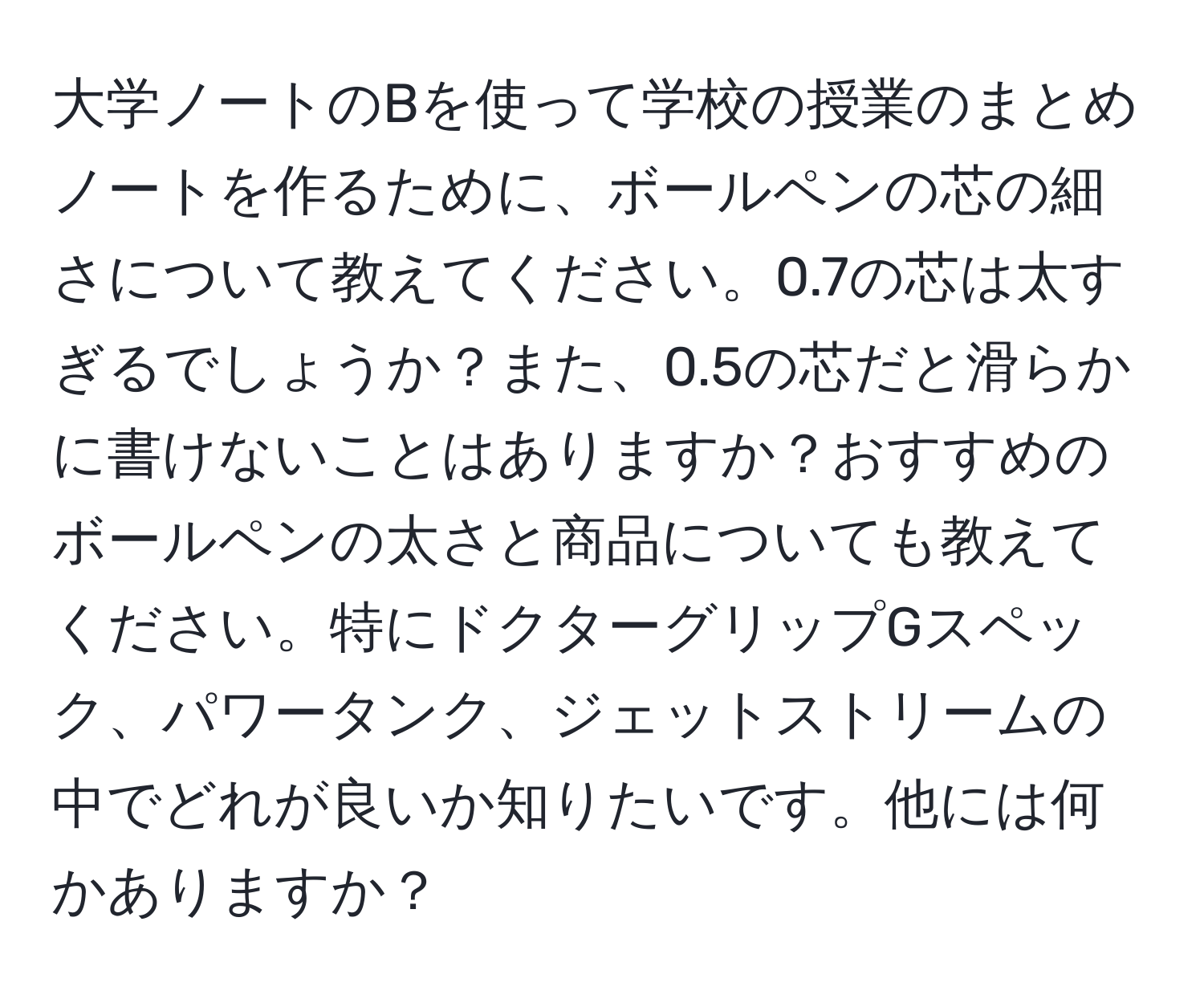 大学ノートのBを使って学校の授業のまとめノートを作るために、ボールペンの芯の細さについて教えてください。0.7の芯は太すぎるでしょうか？また、0.5の芯だと滑らかに書けないことはありますか？おすすめのボールペンの太さと商品についても教えてください。特にドクターグリップGスペック、パワータンク、ジェットストリームの中でどれが良いか知りたいです。他には何かありますか？