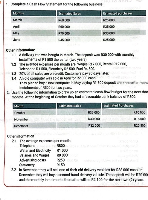 Complete a Cash Flow Statement for the following business: 
Other information: 
1.1 A delivery van was bought in March. The deposit was R30 000 with monthly 
instalments of R1 500 thereafter (two years). 
1.2 The average expenses per month are: Wages R17 000, Rental R12 000, 
Telephone R1 550, Electricity R2 500, Fuel R4 500. 
1.3 20% of all sales are on credit. Customers pay 30 days later. 
1.4 An old computer was sold in April for R2 000 cash 
They plan to buy a new computer in May paying R1 500 deposit and thereafter mont 
instalments of R500 for two years. 
2. Use the following information to draw up an estimated cash-flow budget for the next thre 
months. At the beginning of October they had a favourable bank balance of R500. 
Other information 
2.1 The average expenses per month: 
Telephone R800
Water and Electricity R1 000
Salaries and Wages R9 000
Advertising costs R250
Stationery R150
2.2 In November they will sell one of their old delivery vehicles for R38 000 cash. In 
December they will buy a second-hand delivery vehicle. The deposit will be R20 00
and the monthly instalments thereafter will be R2 100 for the next two (2) years.