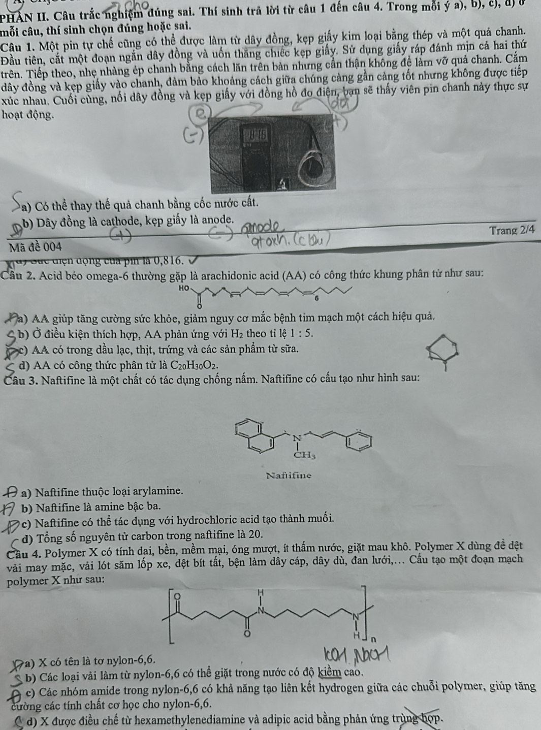 PHẢN II. Câu trắc nghiệm đúng sai. Thí sinh trả lời từ câu 1 đến câu 4. Trong mỗi ý a), b), c), đ) ở
mỗi câu, thí sinh chọn đúng hoặc sai.
Câu 1. Một pin tự chế cũng có thể được làm từ dây đồng, kẹp giấy kim loại bằng thép và một quả chanh.
Đầu tiên, cắt một đoạn ngắn dây đồng và uốn thăng chiếc kẹp giấy. Sử dụng giấy ráp đánh mịn cả hai thứ
Trên. Tiếp theo, nhẹ nhàng ép chanh bằng cách lăn trên bàn nhưng cần thận không đề lằm vỡ quả chanh. Cắm
đây đồng và kẹp giấy vào chanh, đảm bảo khoảng cách giữa chúng càng gần cảng tốt nhưng không được tiếp
xúc nhau. Cuối cùng, nối dây đồng và kẹp giấy với đồng hồ đo điện, bạn sẽ thấy viên pin chanh này thực sự
hoạt động.
Da) Có thể thay thế quả chanh bằng cốc nước cất.
b) Dây đồng là cathode, kẹp giấy là anode.
Mã đề 004 Trang 2/4
d) Sức điện động của pin là 0,816.
Câu 2. Acid béo omega-6 thường gặp là arachidonic acid (AA) có công thức khung phân tử như sau:
ho
(a) AA giúp tăng cường sức khỏe, giảm nguy cơ mắc bệnh tim mạch một cách hiệu quả.
4 b) Ở điều kiện thích hợp, AA phản ứng với H_2 theo tỉ lệ 1:5.
c) AA có trong dầu lạc, thịt, trứng và các sản phầm từ sữa.
d) AA có công thức phân tử là C_20H_30O_2.
Câu 3. Naftifine là một chất có tác dụng chống nấm. Naftifine có cấu tạo như hình sau:
N
CH_3
Naftifine
a) Naftifine thuộc loại arylamine.
b) Naftifine là amine bậc ba.
c) Naftifine có thể tác dụng với hydrochloric acid tạo thành muối.
d) Tổng số nguyên tử carbon trong naftifine là 20.
Cầu 4. Polymer X có tính dại, bền, mềm mại, óng mượt, ít thấm nước, giặt mau khô. Polymer X dùng đề dệt
vài may mặc, vải lót săm lốp xe, dệt bít tất, bện làm dây cáp, dây dù, đan lưới,... Cấu tạo một đoạn mạch
polymer X như sau:
(7a) X có tên là tơ nylon-6,6.
A  b) Các loại vải làm từ nylon-6,6 có thể giặt trong nước có độ kiểm cao.
c) Các nhóm amide trong nylon-6,6 có khả năng tạo liên kết hydrogen giữa các chuỗi polymer, giúp tăng
cường các tính chất cơ học cho nylon-6,6.
( d) X được điều chế từ hexamethylenediamine và adipic acid bằng phản ứng trùng hợp.