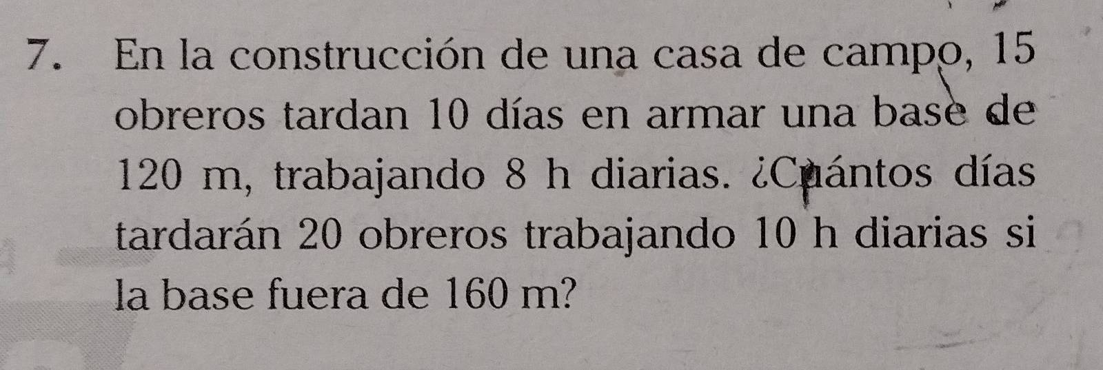 En la construcción de una casa de campo, 15
obreros tardan 10 días en armar una base de
120 m, trabajando 8 h diarias. ¿Cuántos días 
tardarán 20 obreros trabajando 10 h diarias si 
la base fuera de 160 m?